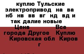 куплю Тульские электропривод  на, ва, нб, нв, вв, вг, нд, вд и так далие новые   › Цена ­ 85 500 - Все города Другое » Куплю   . Кировская обл.,Киров г.